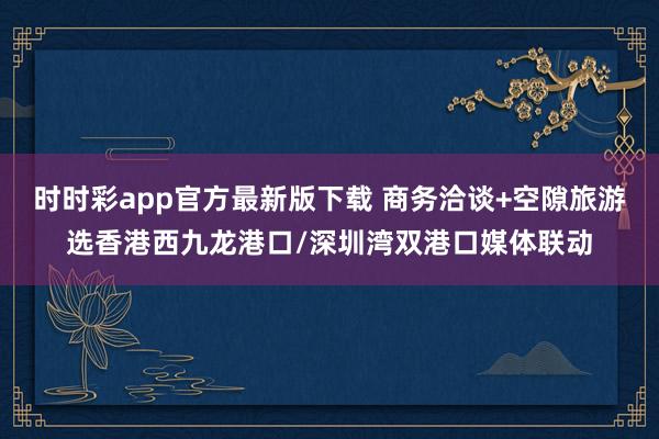 时时彩app官方最新版下载 商务洽谈+空隙旅游选香港西九龙港口/深圳湾双港口媒体联动