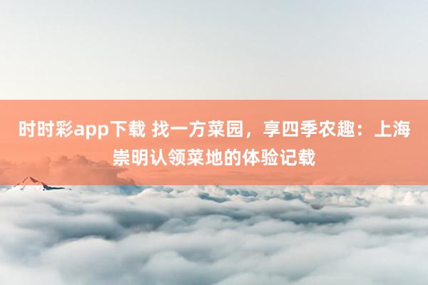 时时彩app下载 找一方菜园，享四季农趣：上海崇明认领菜地的体验记载