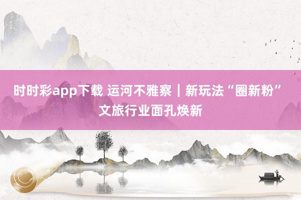 时时彩app下载 运河不雅察｜新玩法“圈新粉” 文旅行业面孔焕新