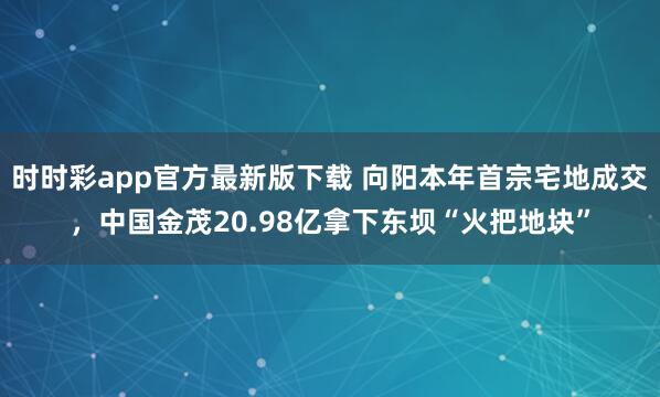 时时彩app官方最新版下载 向阳本年首宗宅地成交，中国金茂20.98亿拿下东坝“火把地块”
