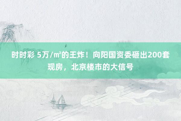 时时彩 5万/㎡的王炸！向阳国资委砸出200套现房，北京楼市的大信号