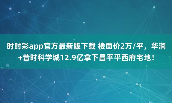时时彩app官方最新版下载 楼面价2万/平，华润+昔时科学城12.9亿拿下昌平平西府宅地！