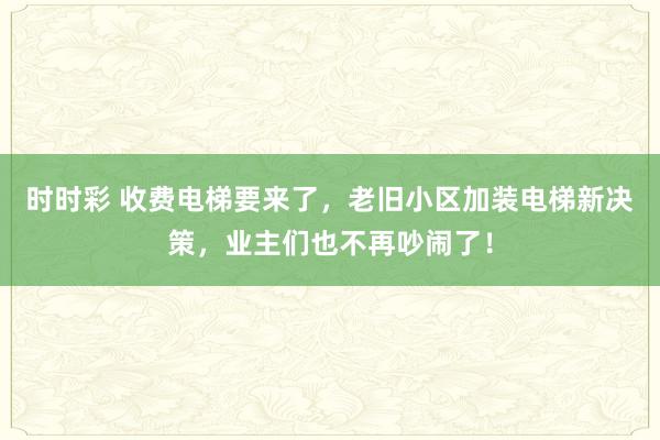时时彩 收费电梯要来了，老旧小区加装电梯新决策，业主们也不再吵闹了！