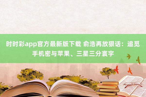 时时彩app官方最新版下载 俞浩再放狠话：追觅手机密与苹果、三星三分寰宇