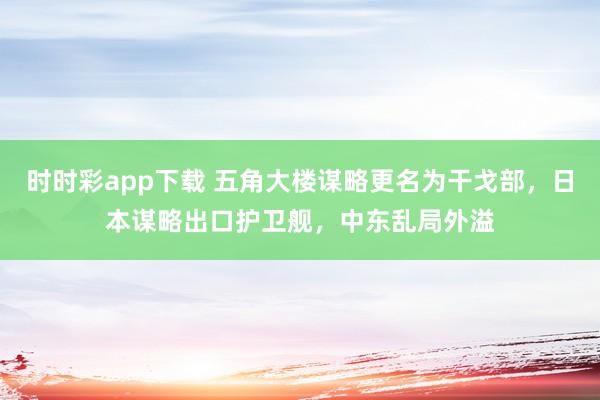 时时彩app下载 五角大楼谋略更名为干戈部，日本谋略出口护卫舰，中东乱局外溢