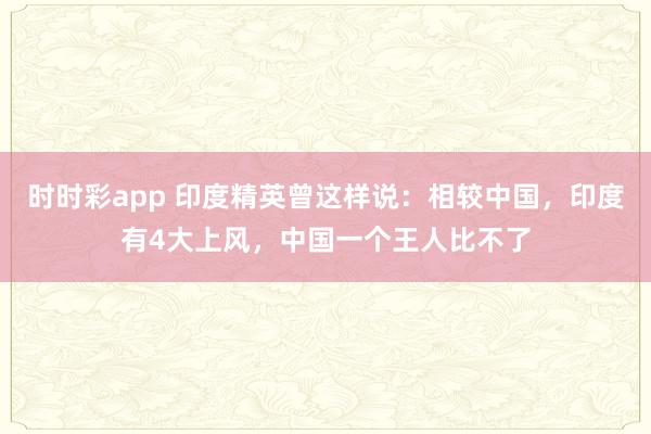 时时彩app 印度精英曾这样说：相较中国，印度有4大上风，中国一个王人比不了