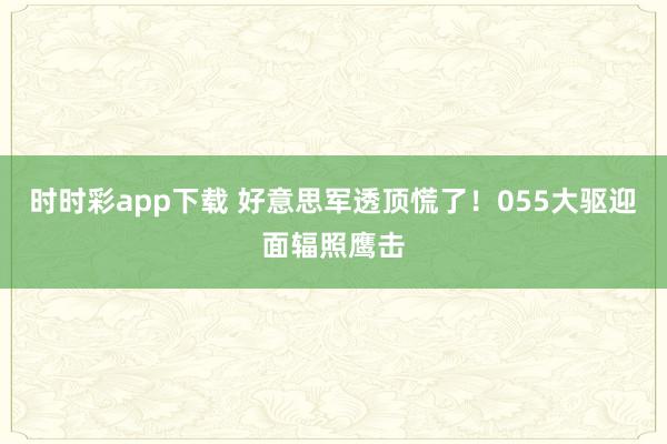 时时彩app下载 好意思军透顶慌了！055大驱迎面辐照鹰击