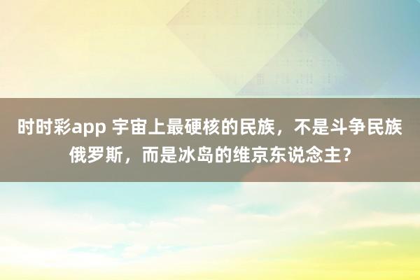 时时彩app 宇宙上最硬核的民族，不是斗争民族俄罗斯，而是冰岛的维京东说念主？
