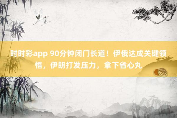 时时彩app 90分钟闭门长道！伊俄达成关键领悟，伊朗打发压力，拿下省心丸
