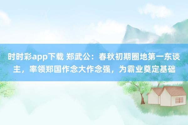 时时彩app下载 郑武公：春秋初期圈地第一东谈主，率领郑国作念大作念强，为霸业奠定基础