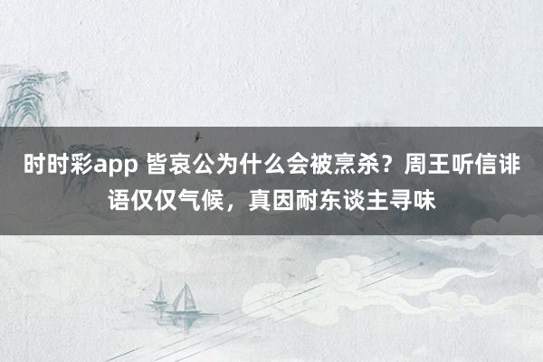 时时彩app 皆哀公为什么会被烹杀？周王听信诽语仅仅气候，真因耐东谈主寻味