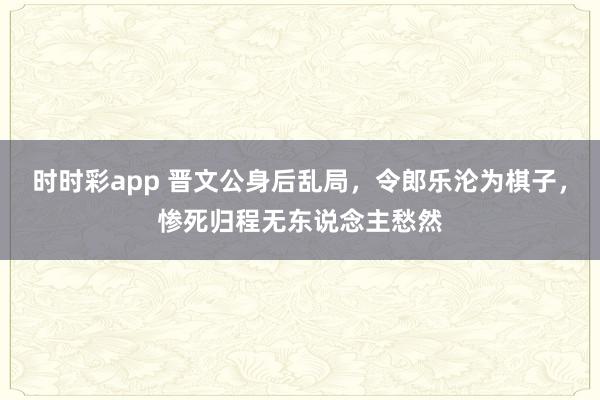 时时彩app 晋文公身后乱局，令郎乐沦为棋子，惨死归程无东说念主愁然