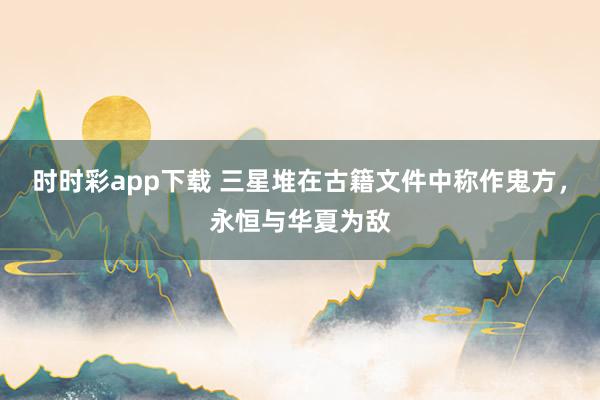 时时彩app下载 三星堆在古籍文件中称作鬼方，永恒与华夏为敌