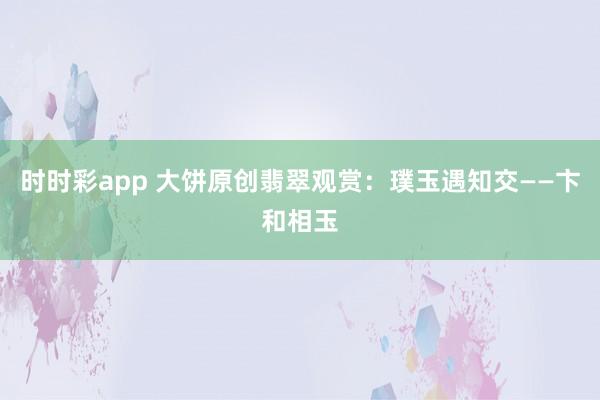 时时彩app 大饼原创翡翠观赏：璞玉遇知交——卞和相玉