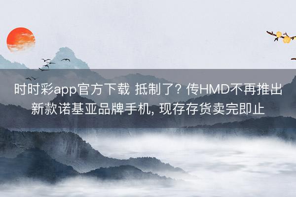时时彩app官方下载 抵制了? 传HMD不再推出新款诺基亚品牌手机， 现存存货卖完即止