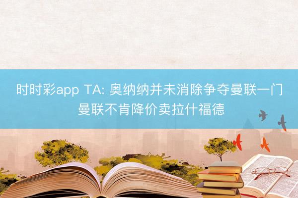 时时彩app TA: 奥纳纳并未消除争夺曼联一门 曼联不肯降价卖拉什福德