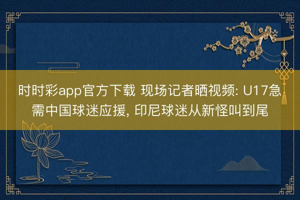 时时彩app官方下载 现场记者晒视频: U17急需中国球迷应援， 印尼球迷从新怪叫到尾