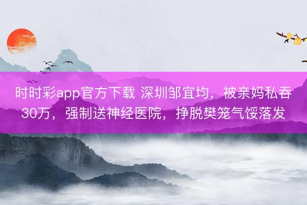 时时彩app官方下载 深圳邹宜均，被亲妈私吞30万，强制送神经医院，挣脱樊笼气馁落发