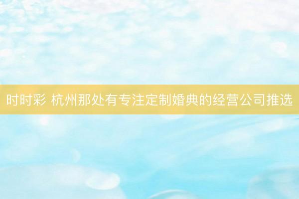 时时彩 杭州那处有专注定制婚典的经营公司推选