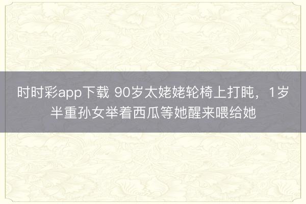 时时彩app下载 90岁太姥姥轮椅上打盹，1岁半重孙女举着西瓜等她醒来喂给她
