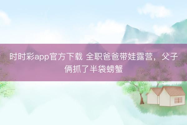 时时彩app官方下载 全职爸爸带娃露营，父子俩抓了半袋螃蟹