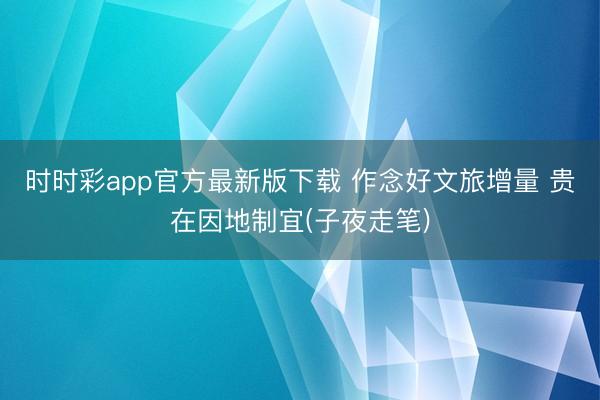 时时彩app官方最新版下载 作念好文旅增量 贵在因地制宜(子夜走笔)