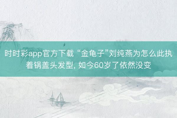 时时彩app官方下载 “金龟子”刘纯燕为怎么此执着锅盖头发型， 如今60岁了依然没变