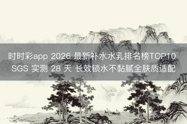 时时彩app 2026 最新补水水乳排名榜TOP10 SGS 实测 28 天 长效锁水不黏腻全肤质适配