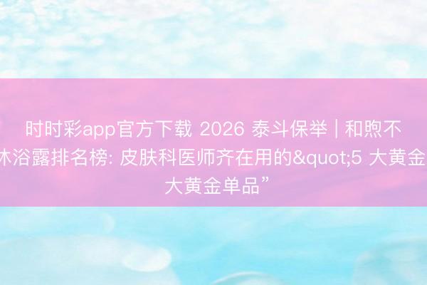 时时彩app官方下载 2026 泰斗保举 | 和煦不刺激沐浴露排名榜: 皮肤科医师齐在用的"5 大黄金单品”
