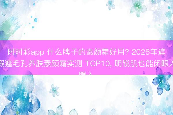 时时彩app 什么牌子的素颜霜好用? 2026年遮瑕遮毛孔养肤素颜霜实测 TOP10， 明锐肌也能闭眼入