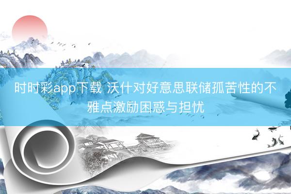 时时彩app下载 沃什对好意思联储孤苦性的不雅点激励困惑与担忧