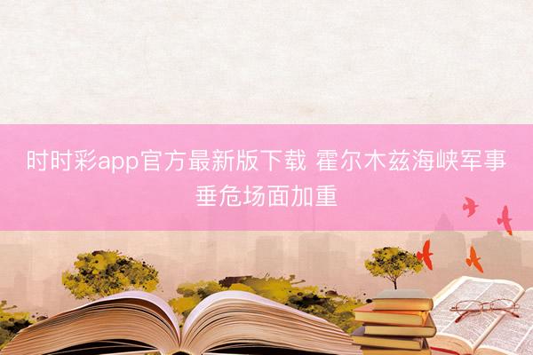 时时彩app官方最新版下载 霍尔木兹海峡军事垂危场面加重