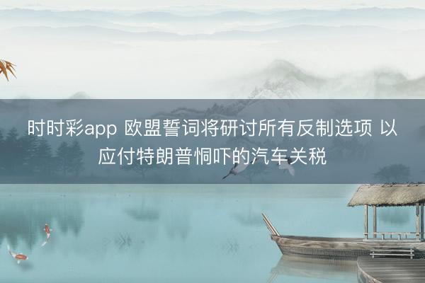 时时彩app 欧盟誓词将研讨所有反制选项 以应付特朗普恫吓的汽车关税