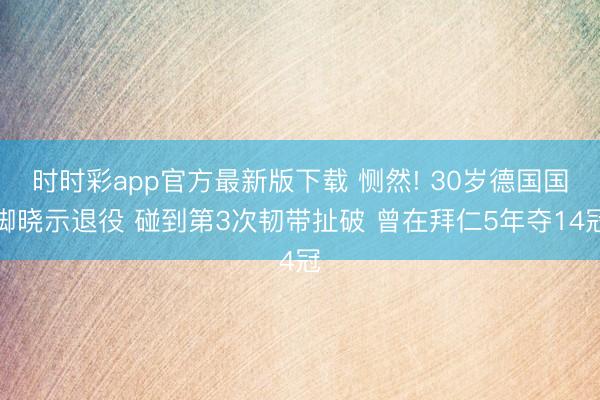 时时彩app官方最新版下载 恻然! 30岁德国国脚晓示退役 碰到第3次韧带扯破 曾在拜仁5年夺14冠