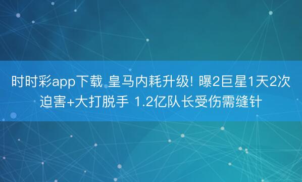 时时彩app下载 皇马内耗升级! 曝2巨星1天2次迫害+大打脱手 1.2亿队长受伤需缝针