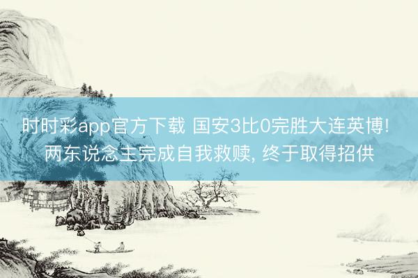 时时彩app官方下载 国安3比0完胜大连英博! 两东说念主完成自我救赎, 终于取得招供
