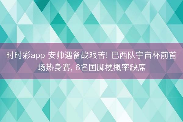 时时彩app 安帅遇备战艰苦! 巴西队宇宙杯前首场热身赛， 6名国脚梗概率缺席