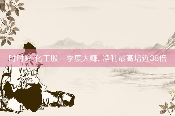 时时彩 化工股一季度大赚， 净利最高增近38倍