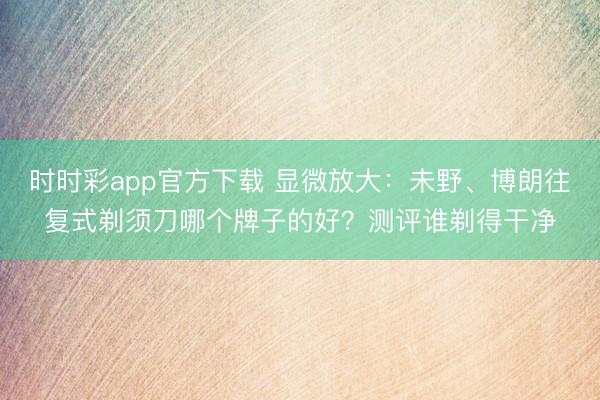 时时彩app官方下载 显微放大：未野、博朗往复式剃须刀哪个牌子的好？测评谁剃得干净