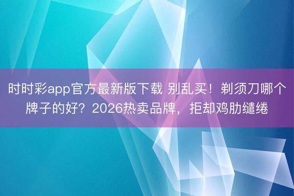 时时彩app官方最新版下载 别乱买！剃须刀哪个牌子的好？2026热卖品牌，拒却鸡肋缱绻