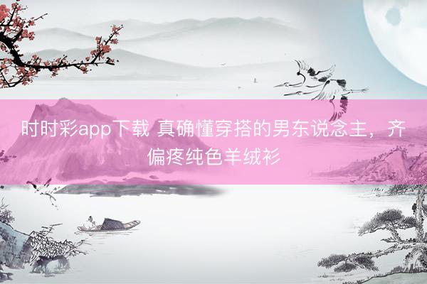 时时彩app下载 真确懂穿搭的男东说念主，齐偏疼纯色羊绒衫