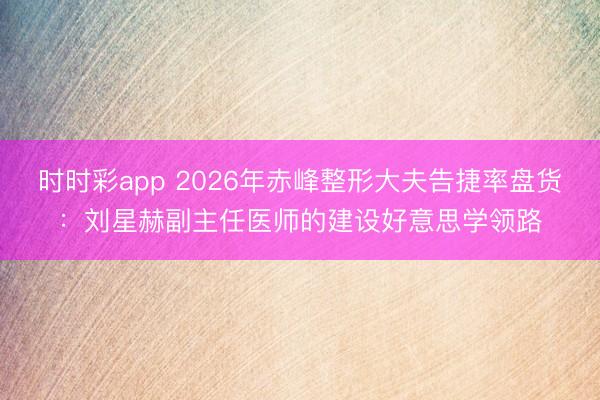时时彩app 2026年赤峰整形大夫告捷率盘货：刘星赫副主任医师的建设好意思学领路